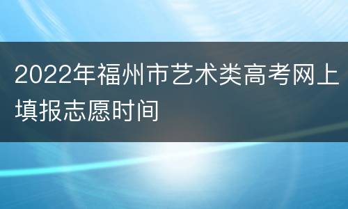 2022年福州市艺术类高考网上填报志愿时间