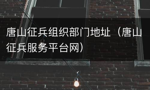 唐山征兵组织部门地址（唐山征兵服务平台网）