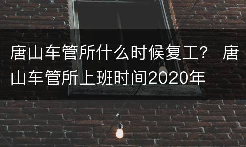唐山车管所什么时候复工？ 唐山车管所上班时间2020年
