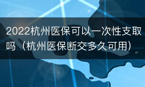 2022杭州医保可以一次性支取吗（杭州医保断交多久可用）