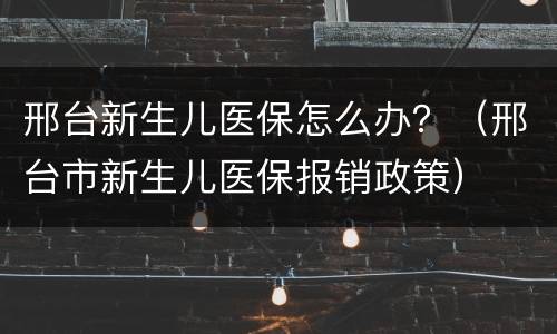 邢台新生儿医保怎么办？（邢台市新生儿医保报销政策）