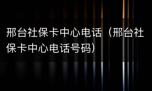 邢台社保卡中心电话（邢台社保卡中心电话号码）