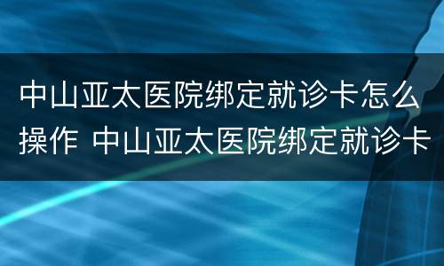 中山亚太医院绑定就诊卡怎么操作 中山亚太医院绑定就诊卡怎么操作的