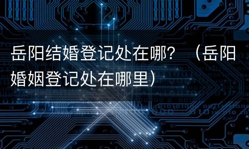 岳阳结婚登记处在哪？（岳阳婚姻登记处在哪里）