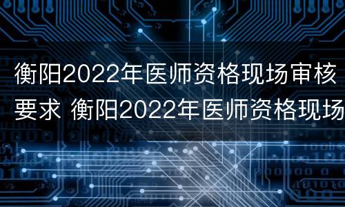 衡阳2022年医师资格现场审核要求 衡阳2022年医师资格现场审核要求是什么