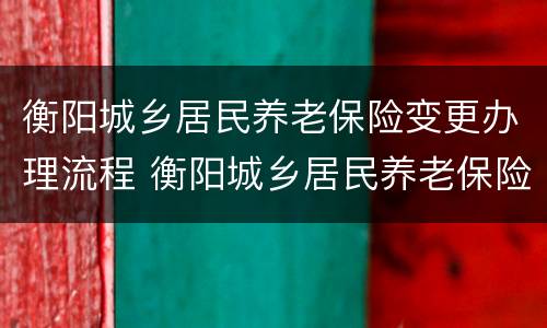 衡阳城乡居民养老保险变更办理流程 衡阳城乡居民养老保险变更办理流程及时间