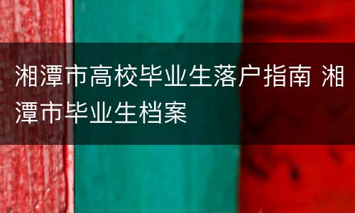 湘潭市高校毕业生落户指南 湘潭市毕业生档案