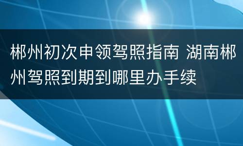 郴州初次申领驾照指南 湖南郴州驾照到期到哪里办手续