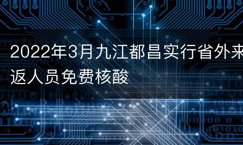 2022年3月九江都昌实行省外来返人员免费核酸