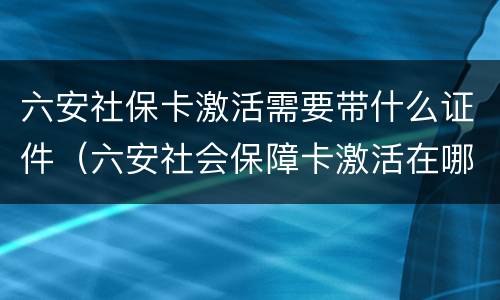 六安社保卡激活需要带什么证件（六安社会保障卡激活在哪儿）