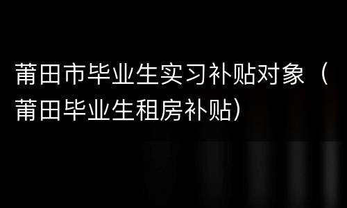 莆田市毕业生实习补贴对象（莆田毕业生租房补贴）