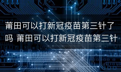 莆田可以打新冠疫苗第三针了吗 莆田可以打新冠疫苗第三针了吗今天