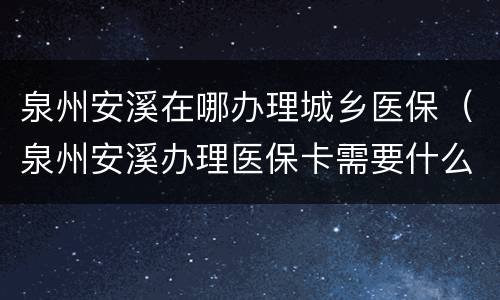 泉州安溪在哪办理城乡医保（泉州安溪办理医保卡需要什么材料）