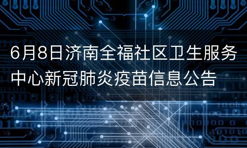 6月8日济南全福社区卫生服务中心新冠肺炎疫苗信息公告