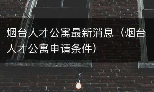 烟台人才公寓最新消息（烟台人才公寓申请条件）