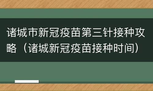 诸城市新冠疫苗第三针接种攻略（诸城新冠疫苗接种时间）