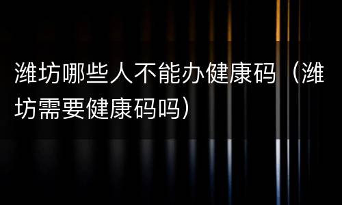 潍坊哪些人不能办健康码（潍坊需要健康码吗）
