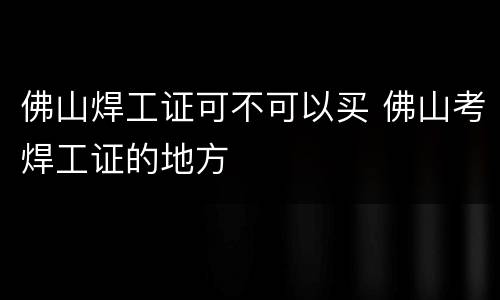 佛山焊工证可不可以买 佛山考焊工证的地方