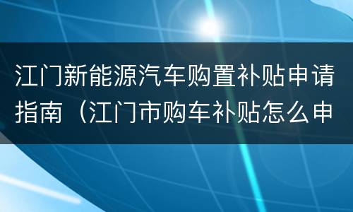 江门新能源汽车购置补贴申请指南（江门市购车补贴怎么申请）
