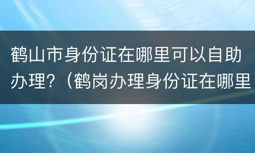 鹤山市身份证在哪里可以自助办理?（鹤岗办理身份证在哪里）