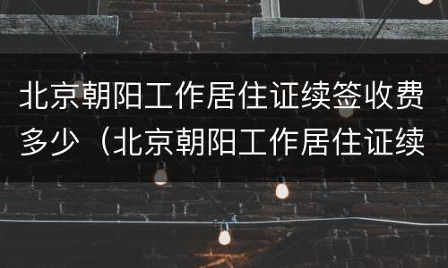 北京朝阳工作居住证续签收费多少（北京朝阳工作居住证续签收费多少钱）