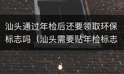 汕头通过年检后还要领取环保标志吗（汕头需要贴年检标志吗）