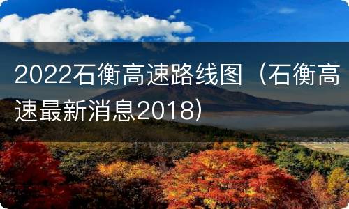 2022石衡高速路线图（石衡高速最新消息2018）