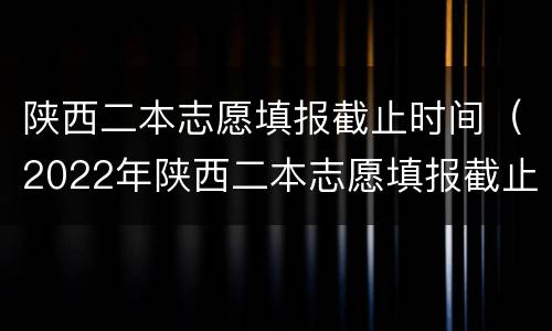 陕西二本志愿填报截止时间（2022年陕西二本志愿填报截止时间）