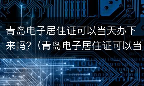 青岛电子居住证可以当天办下来吗?（青岛电子居住证可以当天办下来吗怎么查）
