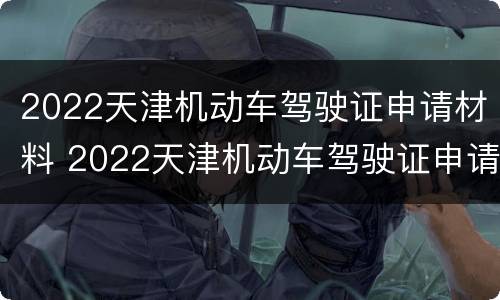 2022天津机动车驾驶证申请材料 2022天津机动车驾驶证申请材料怎么写