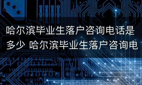哈尔滨毕业生落户咨询电话是多少 哈尔滨毕业生落户咨询电话是多少号码