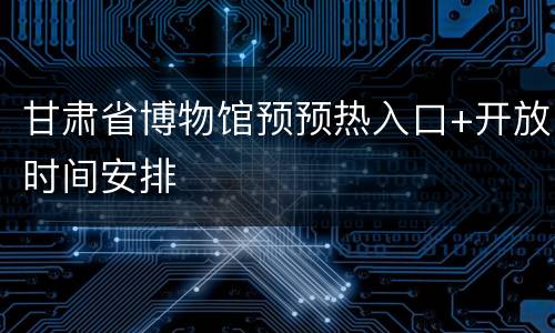 甘肃省博物馆预预热入口+开放时间安排