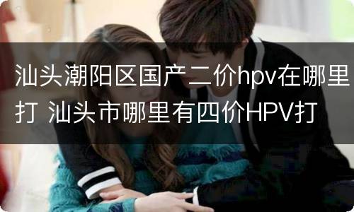汕头潮阳区国产二价hpv在哪里打 汕头市哪里有四价HPV打
