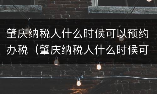 肇庆纳税人什么时候可以预约办税（肇庆纳税人什么时候可以预约办税呢）