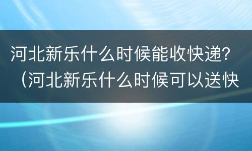 河北新乐什么时候能收快递？（河北新乐什么时候可以送快递）