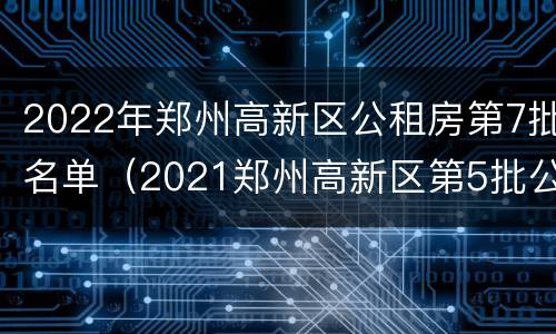 2022年郑州高新区公租房第7批名单（2021郑州高新区第5批公租房）