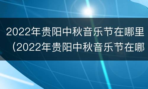 2022年贵阳中秋音乐节在哪里（2022年贵阳中秋音乐节在哪里展览）