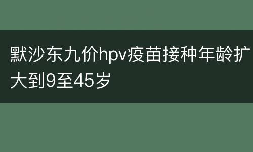 默沙东九价hpv疫苗接种年龄扩大到9至45岁