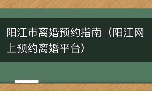 阳江市离婚预约指南（阳江网上预约离婚平台）