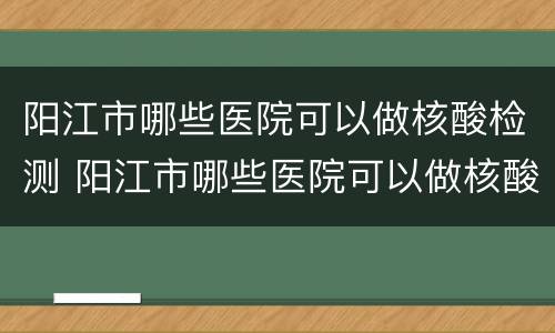 阳江市哪些医院可以做核酸检测 阳江市哪些医院可以做核酸检测的