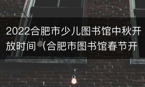 2022合肥市少儿图书馆中秋开放时间（合肥市图书馆春节开放时间）
