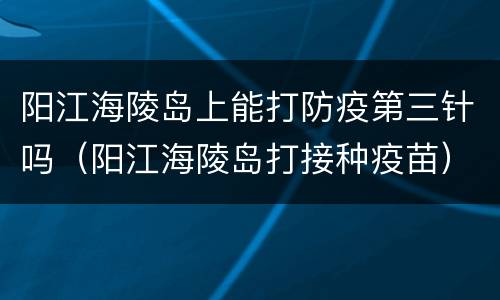 阳江海陵岛上能打防疫第三针吗（阳江海陵岛打接种疫苗）