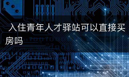  入住青年人才驿站可以直接买房吗