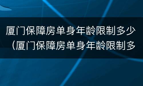 厦门保障房单身年龄限制多少（厦门保障房单身年龄限制多少岁能申请）