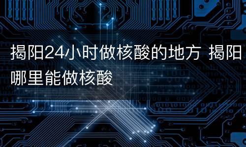 揭阳24小时做核酸的地方 揭阳哪里能做核酸