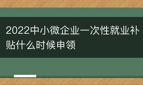 2022中小微企业一次性就业补贴什么时候申领