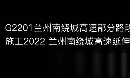 G2201兰州南绕城高速部分路段施工2022 兰州南绕城高速延伸段项目