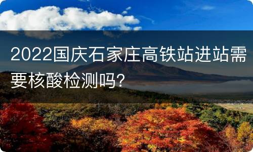 2022国庆石家庄高铁站进站需要核酸检测吗？