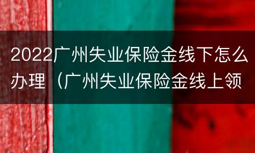 2022广州失业保险金线下怎么办理（广州失业保险金线上领取流程）