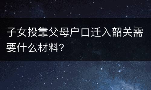 子女投靠父母户口迁入韶关需要什么材料？